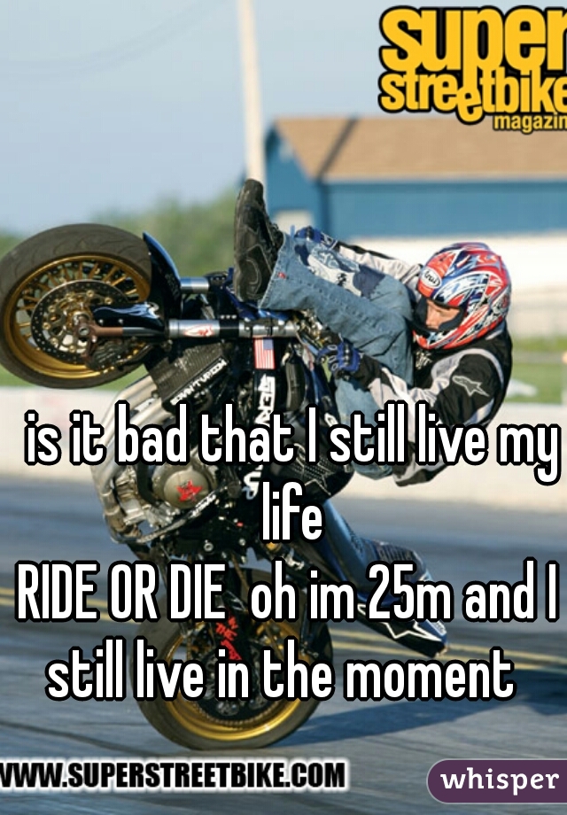 is it bad that I still live my life 
RIDE OR DIE  oh im 25m and I 
still live in the moment  