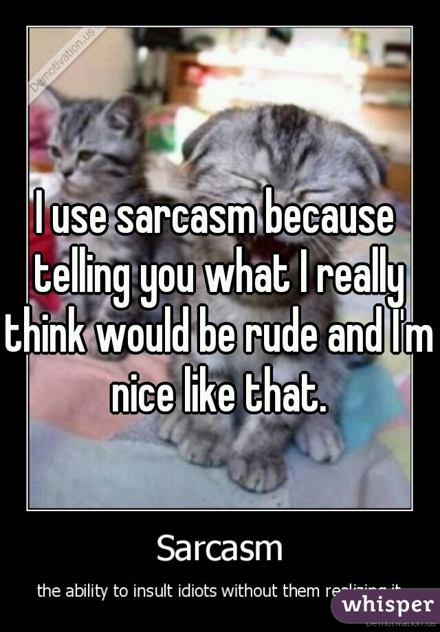 I use sarcasm because telling you what I really think would be rude and I'm nice like that.