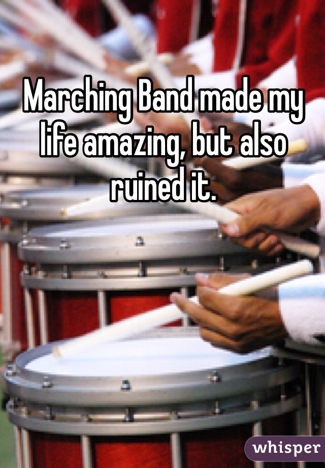 Marching Band made my life amazing, but also ruined it. 
