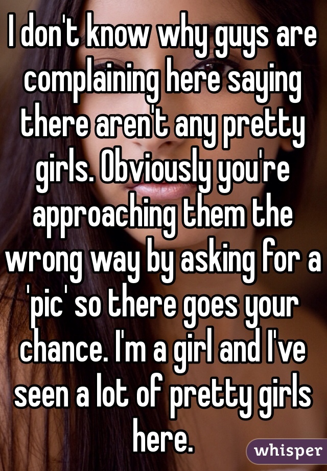 I don't know why guys are complaining here saying there aren't any pretty girls. Obviously you're approaching them the wrong way by asking for a 'pic' so there goes your chance. I'm a girl and I've seen a lot of pretty girls here.