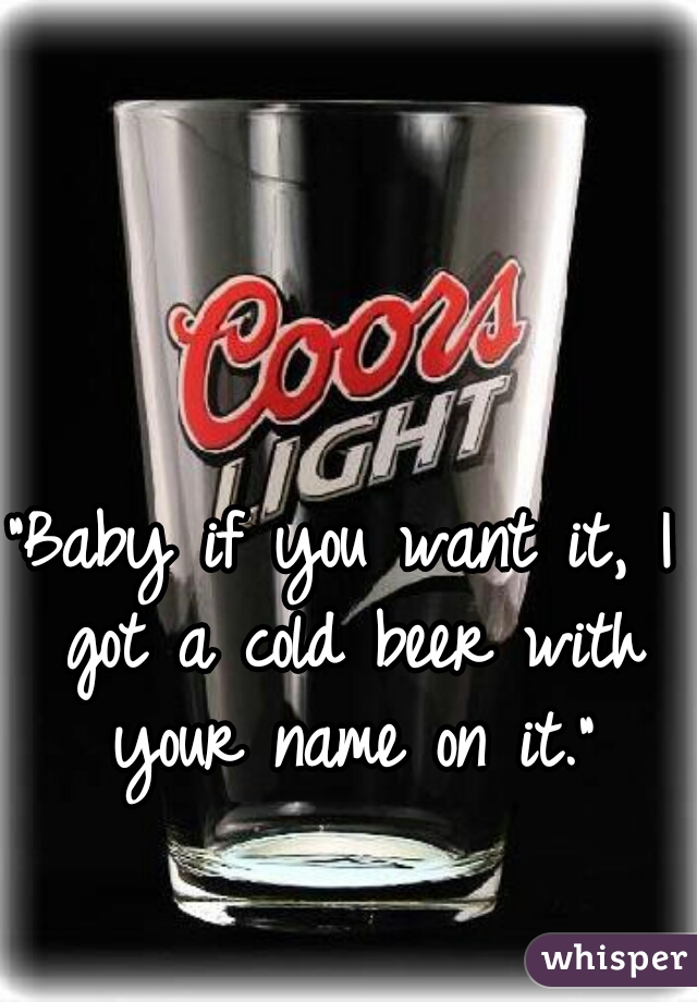 "Baby if you want it, I got a cold beer with your name on it."