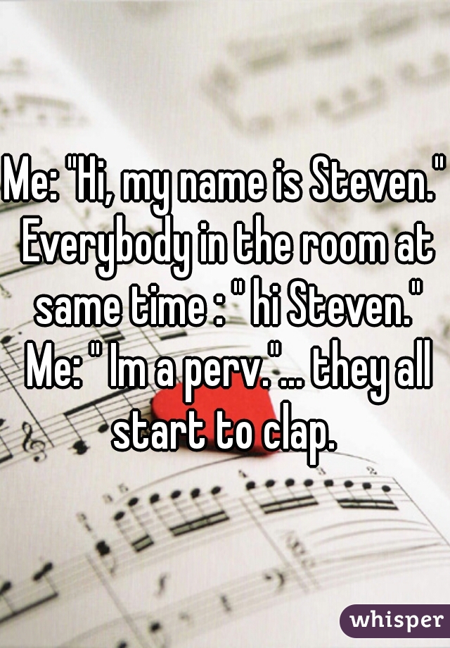 Me: "Hi, my name is Steven." Everybody in the room at same time : " hi Steven." Me: " Im a perv."... they all start to clap. 