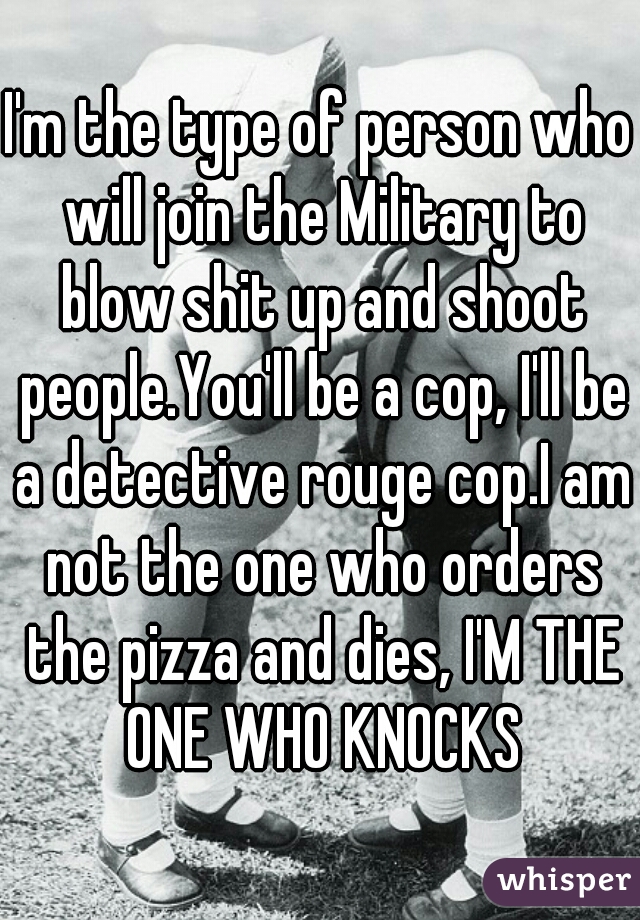 I'm the type of person who will join the Military to blow shit up and shoot people.You'll be a cop, I'll be a detective rouge cop.I am not the one who orders the pizza and dies, I'M THE ONE WHO KNOCKS