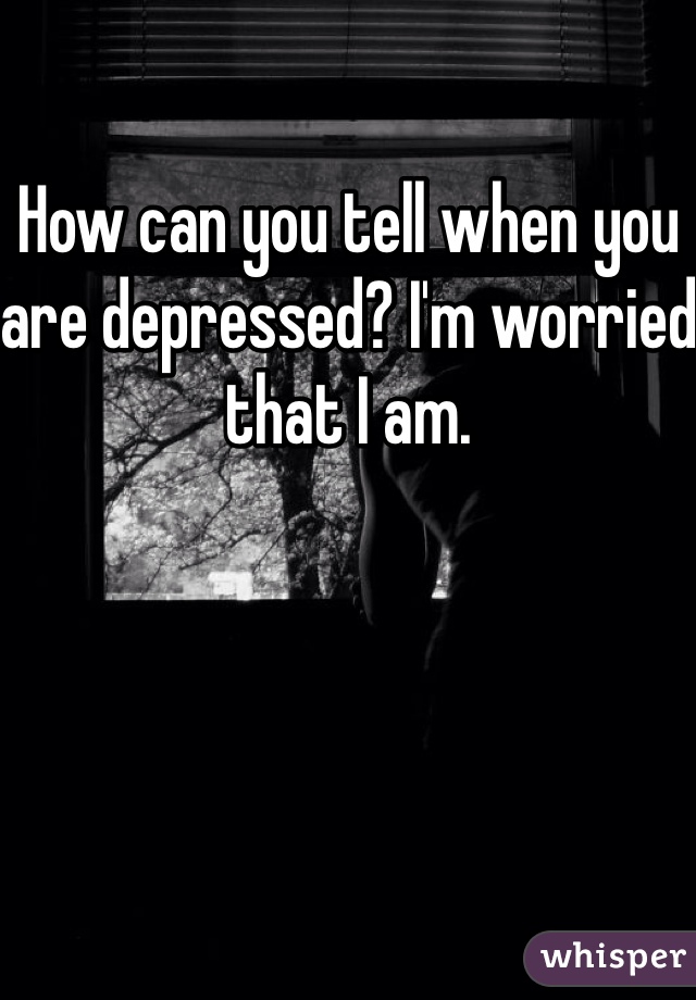 How can you tell when you are depressed? I'm worried that I am. 