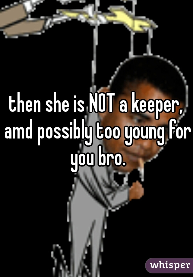 then she is NOT a keeper, amd possibly too young for you bro.