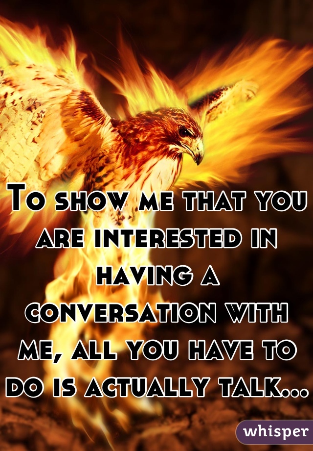 To show me that you are interested in having a conversation with me, all you have to do is actually talk...