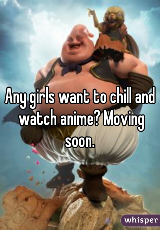 Any girls want to chill and watch anime? Moving soon. 