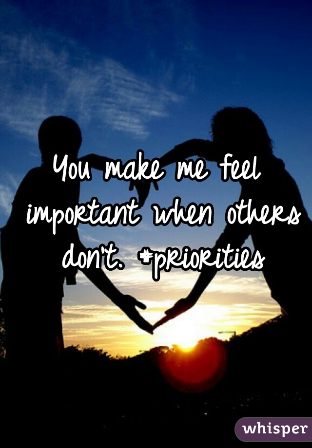 You make me feel important when others don't. #priorities