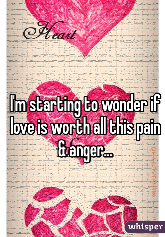 I'm starting to wonder if love is worth all this pain & anger...