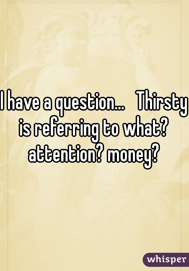 I have a question...   Thirsty is referring to what?  attention? money? 