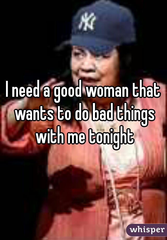 I need a good woman that wants to do bad things with me tonight