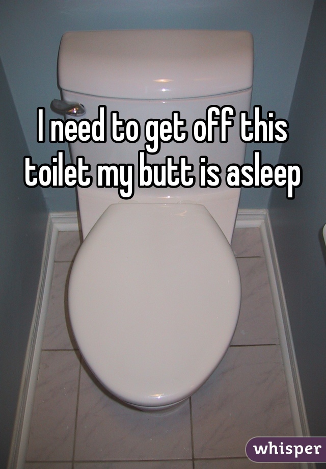 I need to get off this toilet my butt is asleep