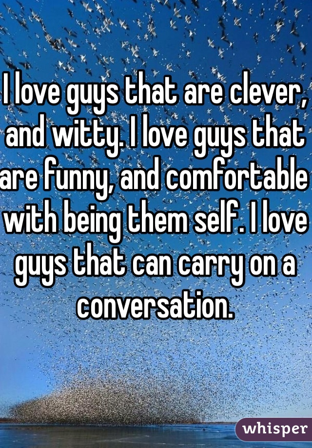 I love guys that are clever, and witty. I love guys that are funny, and comfortable with being them self. I love guys that can carry on a conversation. 