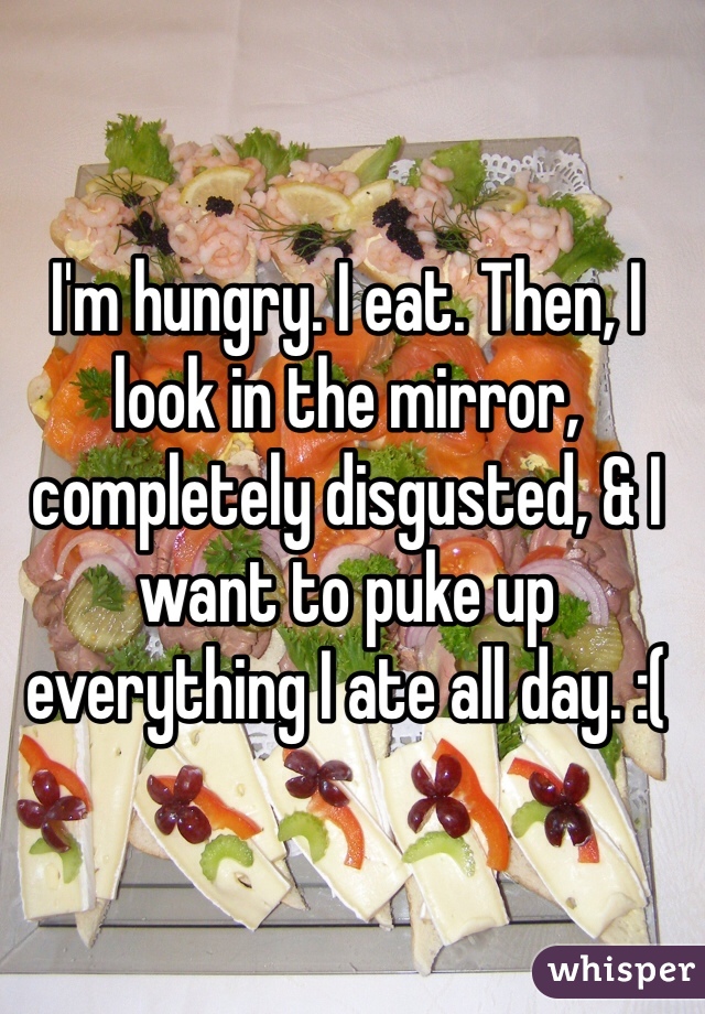 I'm hungry. I eat. Then, I look in the mirror, completely disgusted, & I want to puke up everything I ate all day. :(