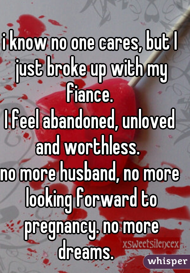 i know no one cares, but I just broke up with my fiance. 
I feel abandoned, unloved and worthless.  
no more husband, no more looking forward to pregnancy. no more dreams.   