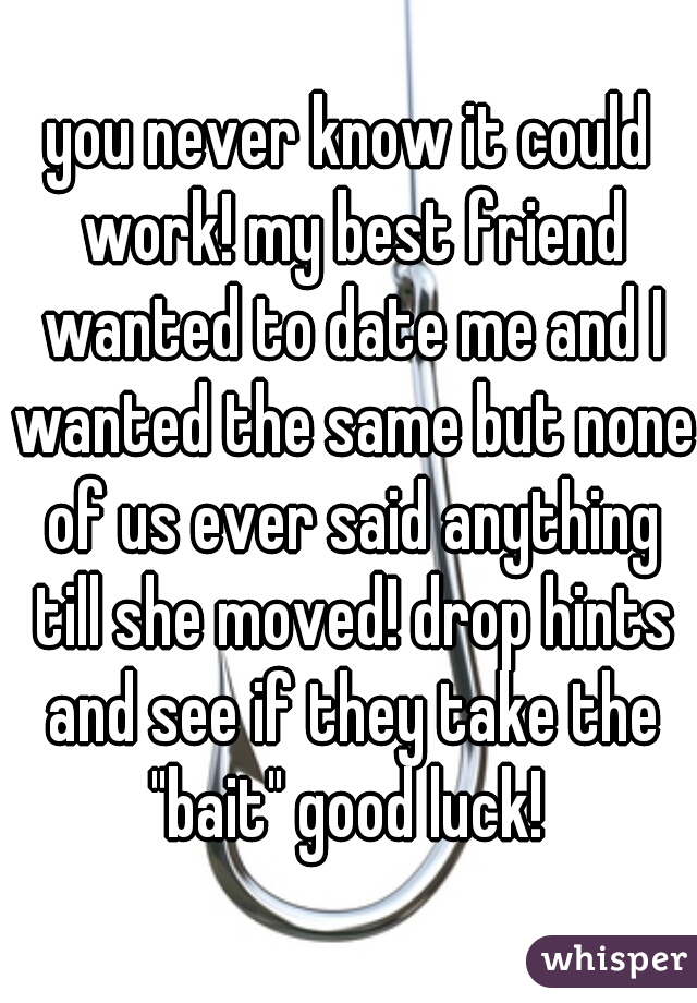 you never know it could work! my best friend wanted to date me and I wanted the same but none of us ever said anything till she moved! drop hints and see if they take the "bait" good luck! 