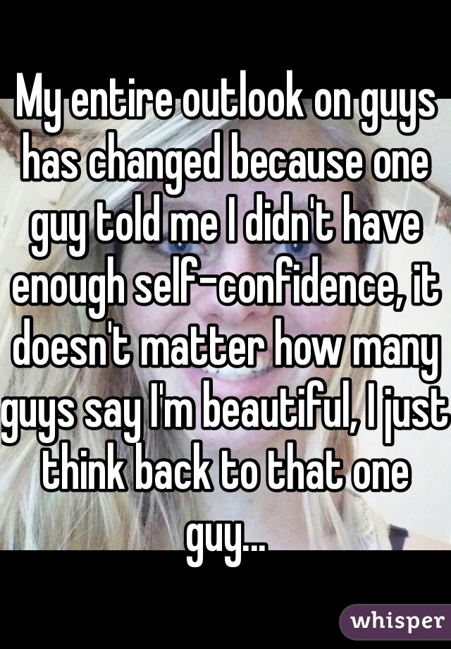 My entire outlook on guys has changed because one guy told me I didn't have enough self-confidence, it doesn't matter how many guys say I'm beautiful, I just think back to that one guy...