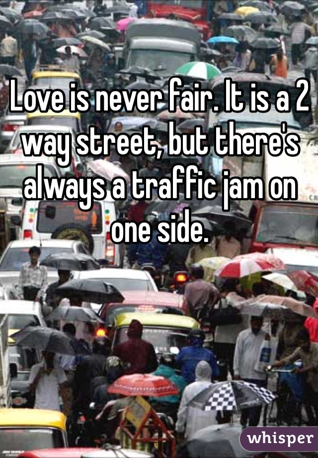 Love is never fair. It is a 2 way street, but there's always a traffic jam on one side.