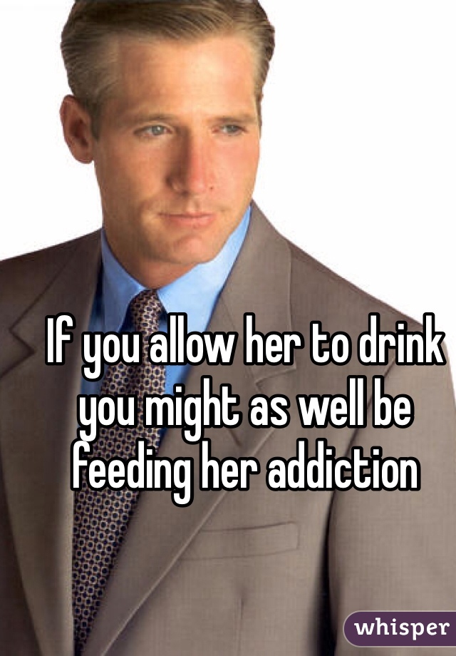 If you allow her to drink you might as well be feeding her addiction 