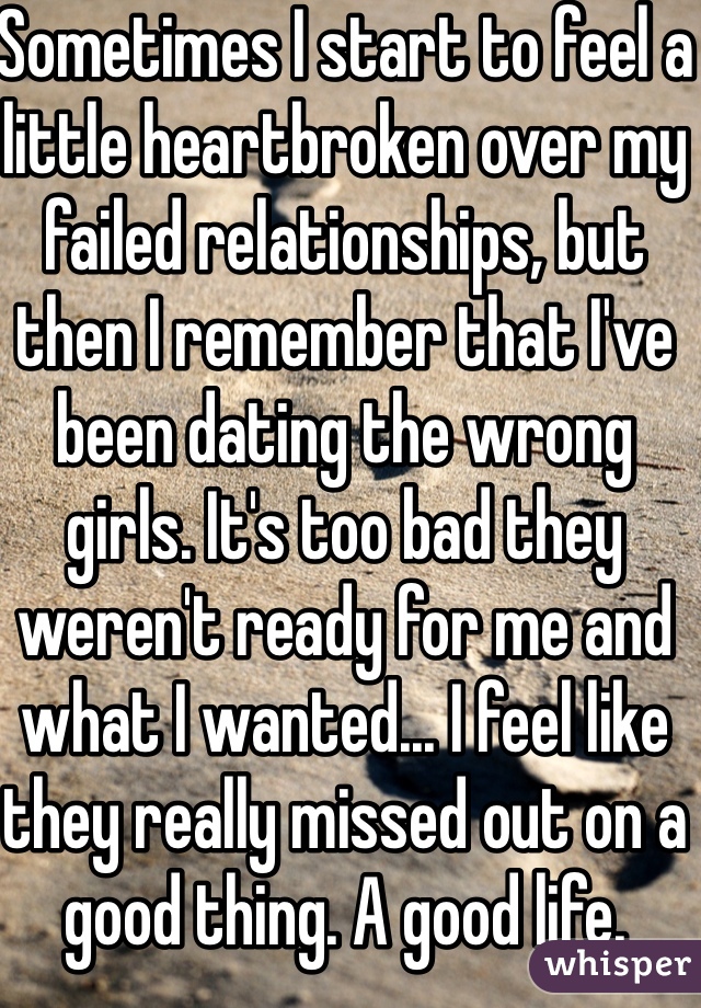 Sometimes I start to feel a little heartbroken over my failed relationships, but then I remember that I've been dating the wrong girls. It's too bad they weren't ready for me and what I wanted... I feel like they really missed out on a good thing. A good life.