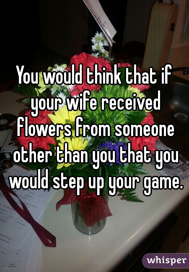 You would think that if your wife received flowers from someone other than you that you would step up your game.