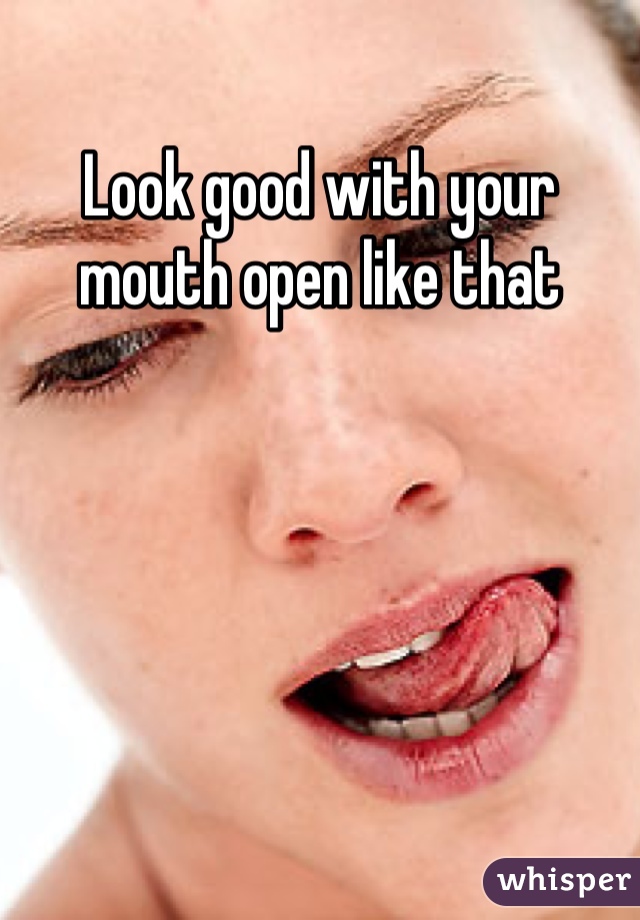 Look good with your mouth open like that