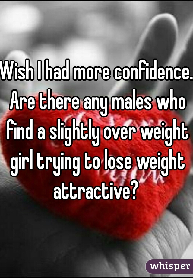 Wish I had more confidence. Are there any males who find a slightly over weight girl trying to lose weight attractive? 