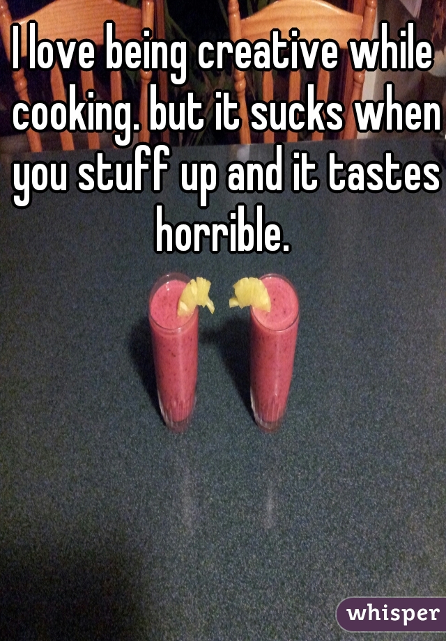 I love being creative while cooking. but it sucks when you stuff up and it tastes horrible. 