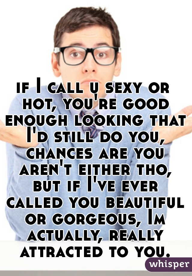 if I call u sexy or hot, you're good enough looking that I'd still do you, chances are you aren't either tho, but if I've ever called you beautiful or gorgeous, Im actually, really attracted to you.