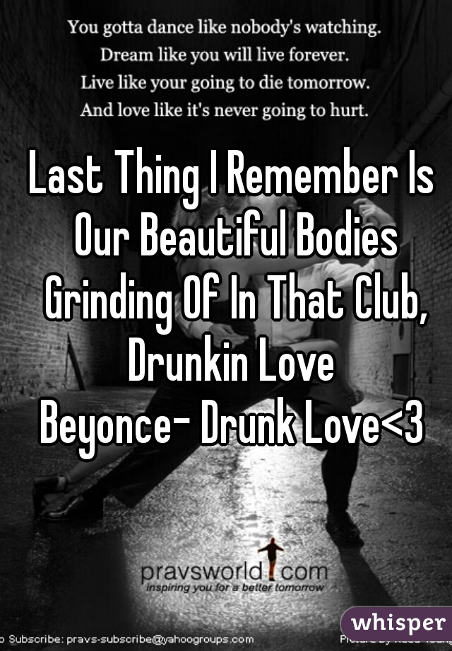 Last Thing I Remember Is Our Beautiful Bodies Grinding Of In That Club, Drunkin Love 

Beyonce- Drunk Love<3
