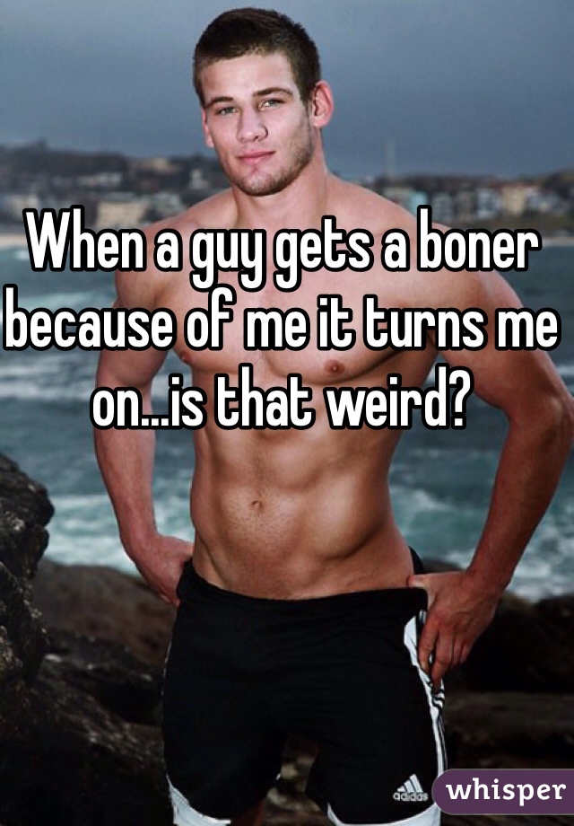 When a guy gets a boner because of me it turns me on...is that weird? 