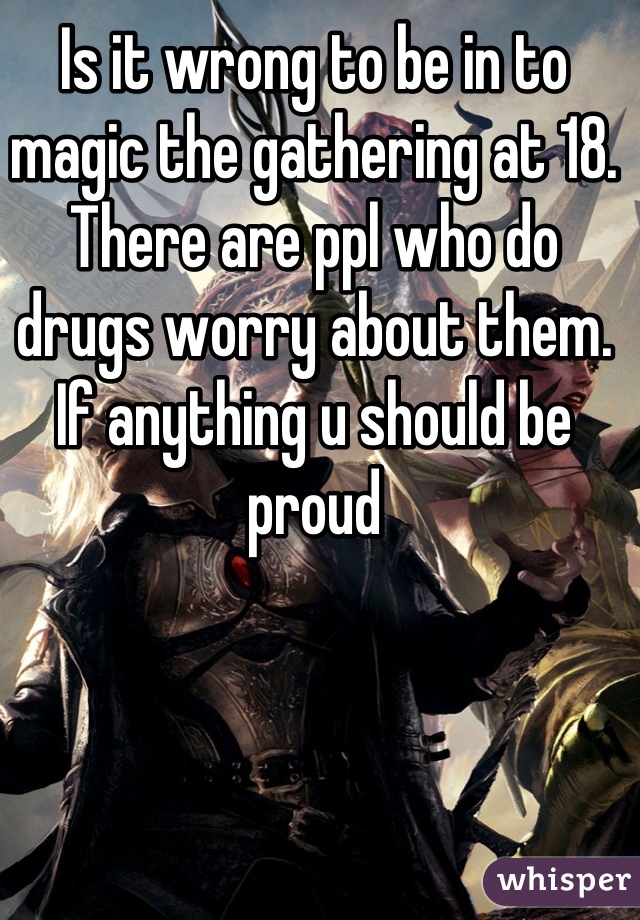 Is it wrong to be in to magic the gathering at 18. There are ppl who do drugs worry about them. If anything u should be proud