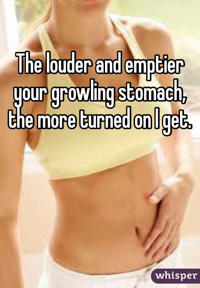 The louder and emptier your growling stomach, the more turned on I get.