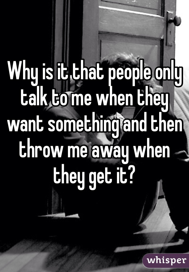 Why is it that people only talk to me when they want something and then throw me away when they get it?