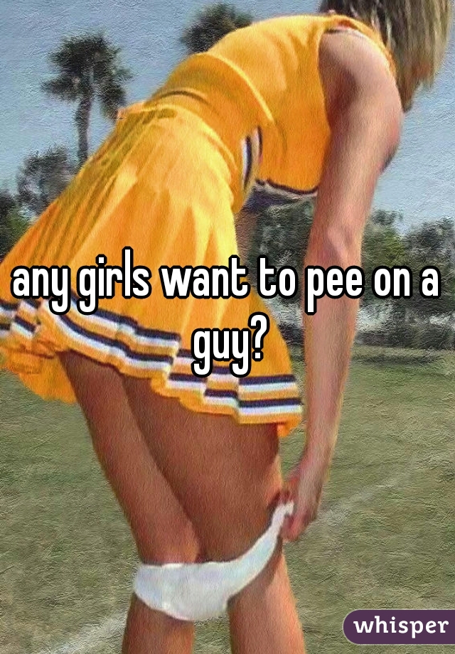 any girls want to pee on a guy?