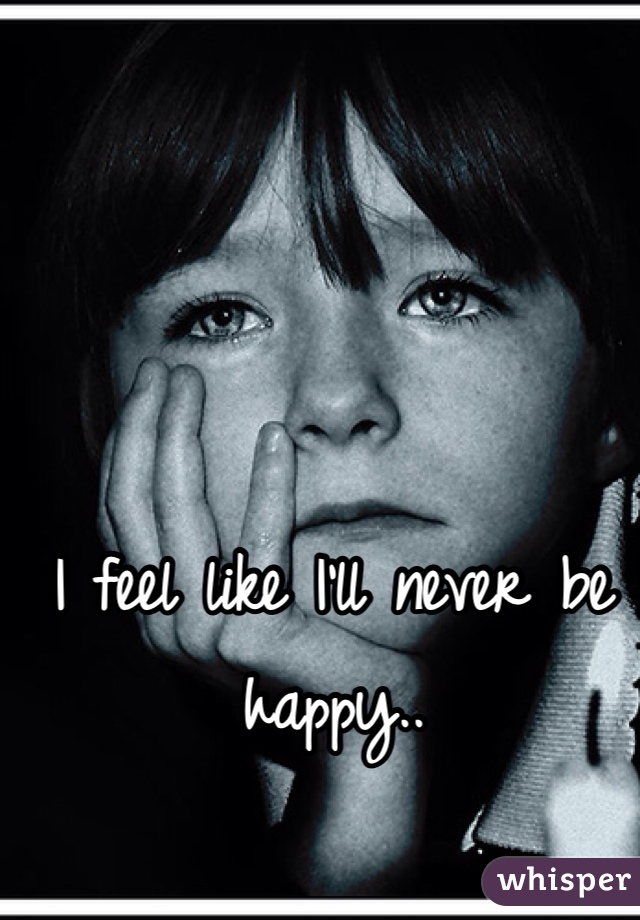 I feel like I'll never be happy.. 