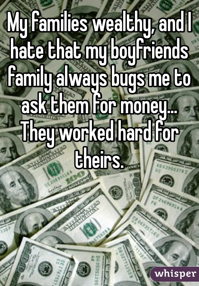 My families wealthy, and I hate that my boyfriends family always bugs me to ask them for money... 
They worked hard for theirs.