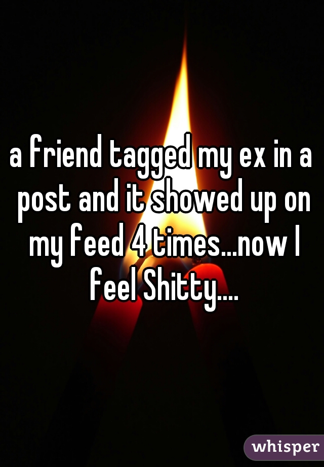 a friend tagged my ex in a post and it showed up on my feed 4 times...now I feel Shitty....