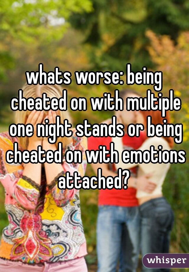 whats worse: being cheated on with multiple one night stands or being cheated on with emotions attached? 