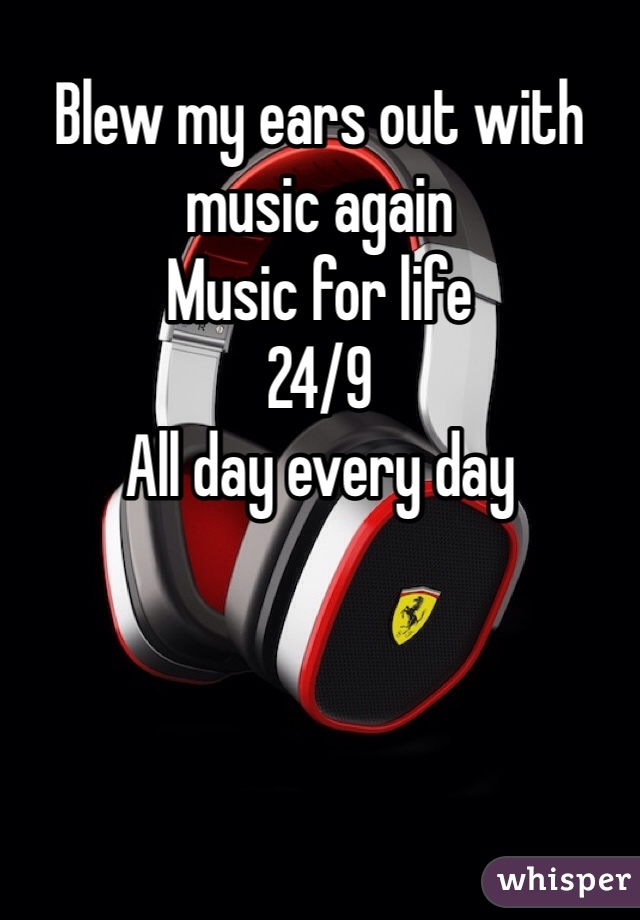 Blew my ears out with music again
Music for life
24/9 
All day every day
