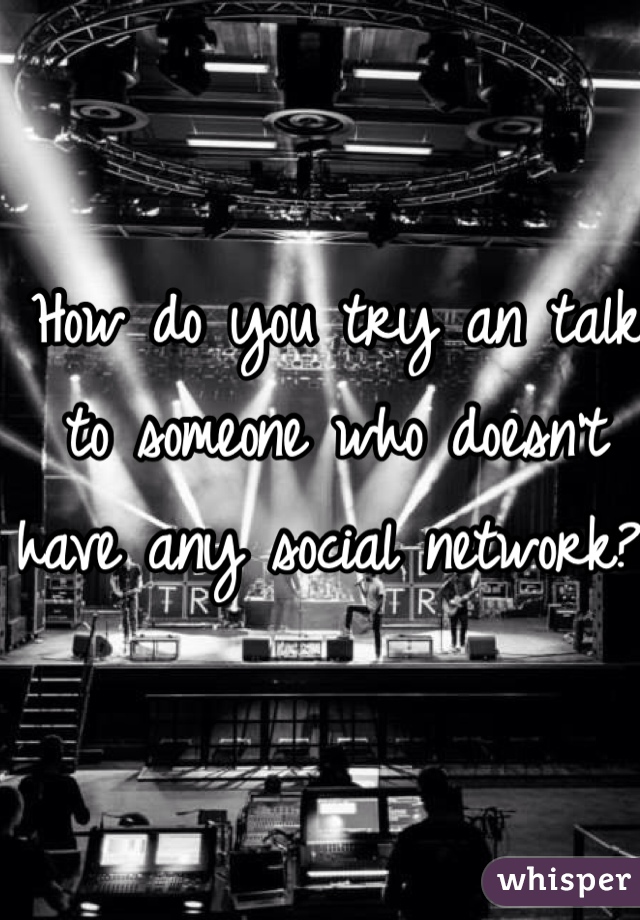 How do you try an talk to someone who doesn't have any social network? 