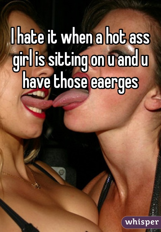 I hate it when a hot ass girl is sitting on u and u have those eaerges  