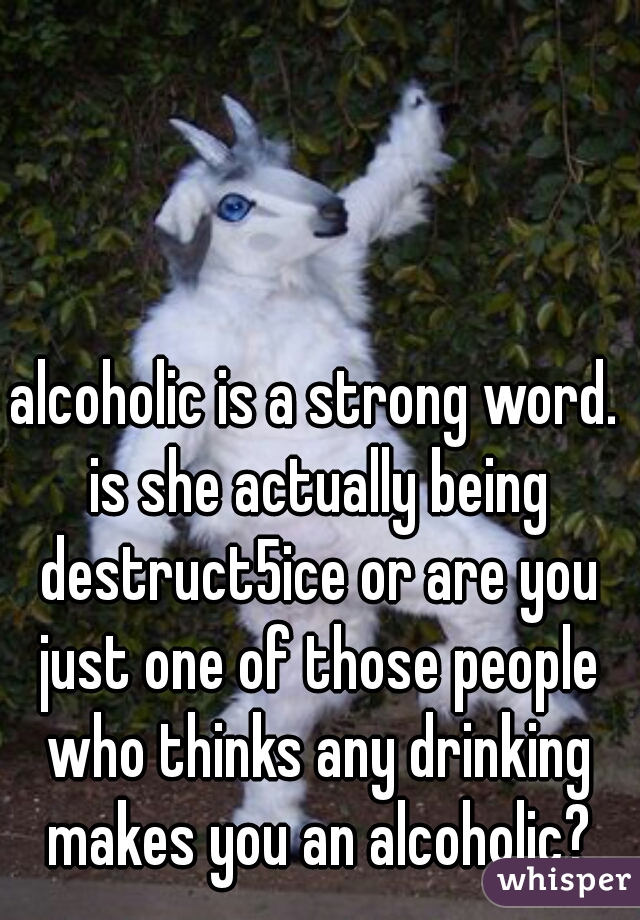 alcoholic is a strong word. is she actually being destruct5ice or are you just one of those people who thinks any drinking makes you an alcoholic?