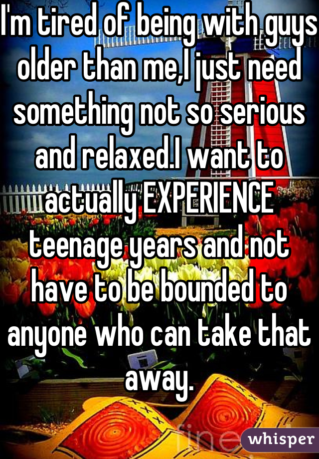 I'm tired of being with guys older than me,I just need something not so serious and relaxed.I want to actually EXPERIENCE teenage years and not have to be bounded to anyone who can take that away.