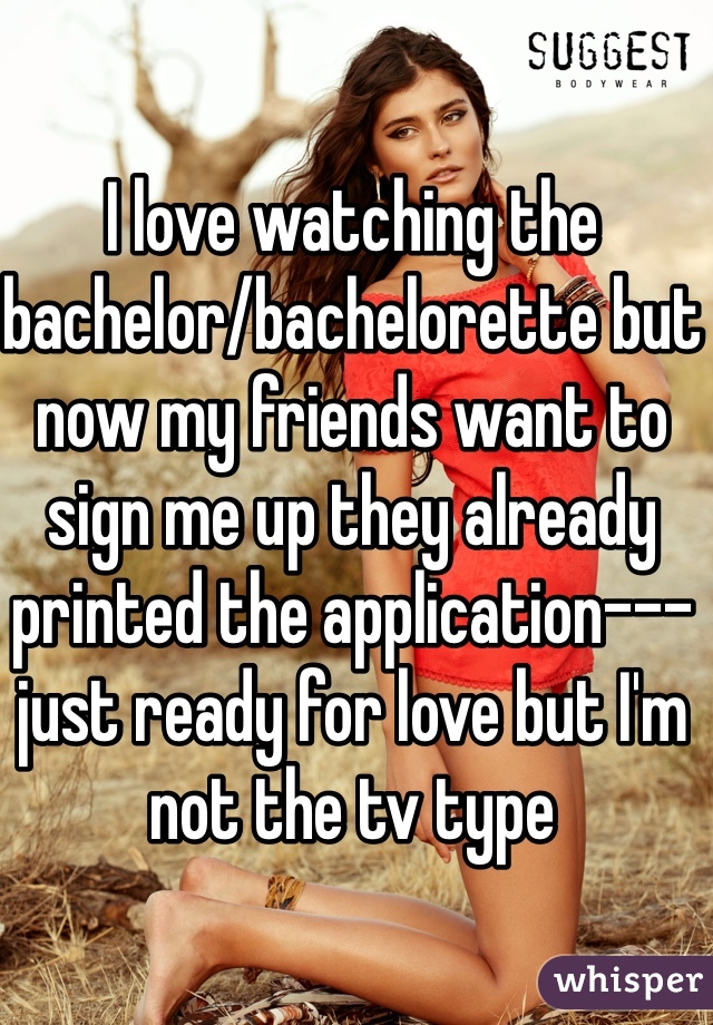 I love watching the bachelor/bachelorette but now my friends want to sign me up they already printed the application--- just ready for love but I'm not the tv type 