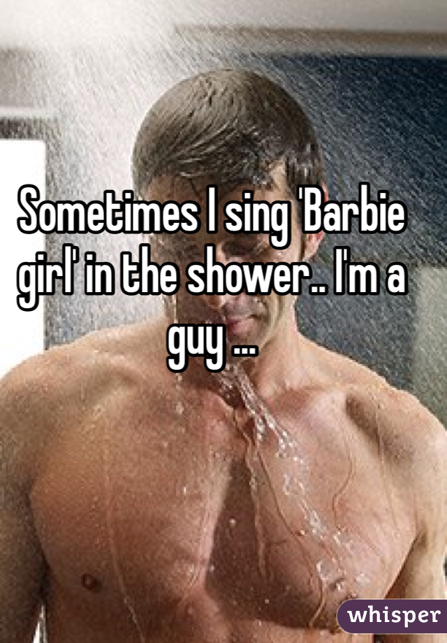 Sometimes I sing 'Barbie girl' in the shower.. I'm a guy ...