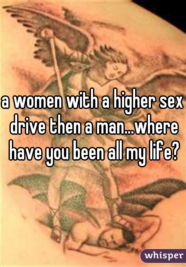 a women with a higher sex drive then a man...where have you been all my life?