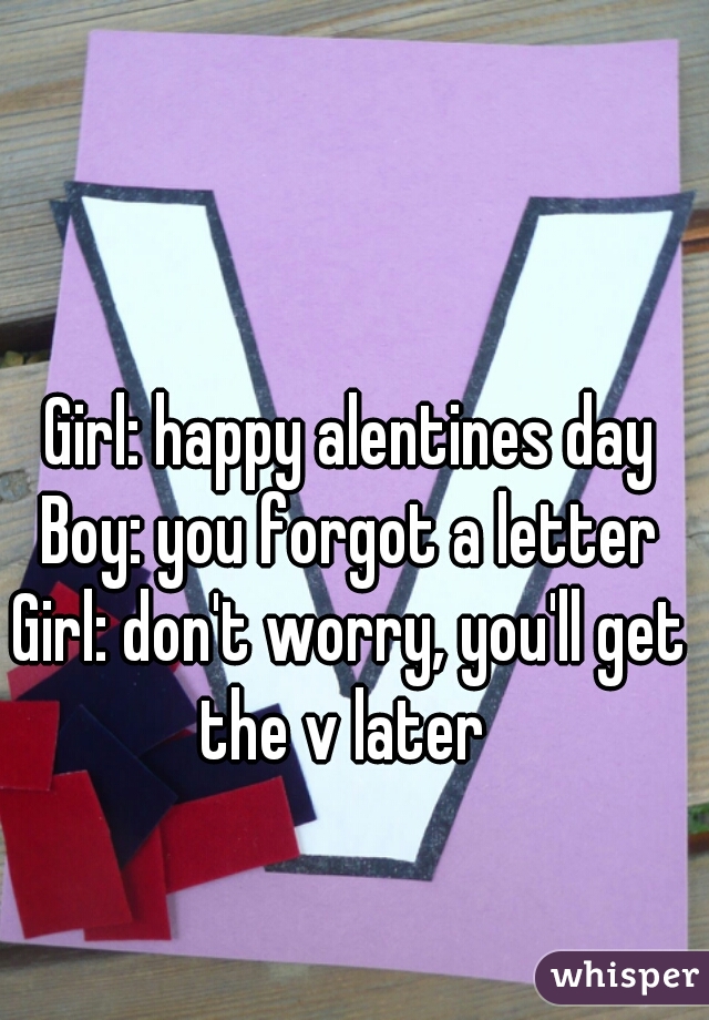 Girl: happy alentines day
Boy: you forgot a letter
Girl: don't worry, you'll get the v later  