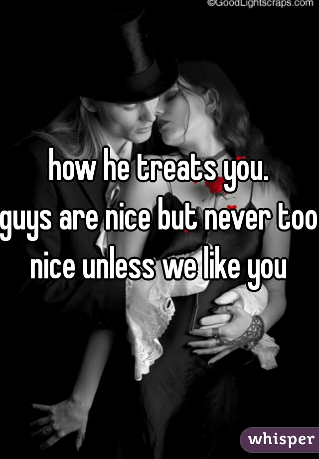 how he treats you.
guys are nice but never too
nice unless we like you