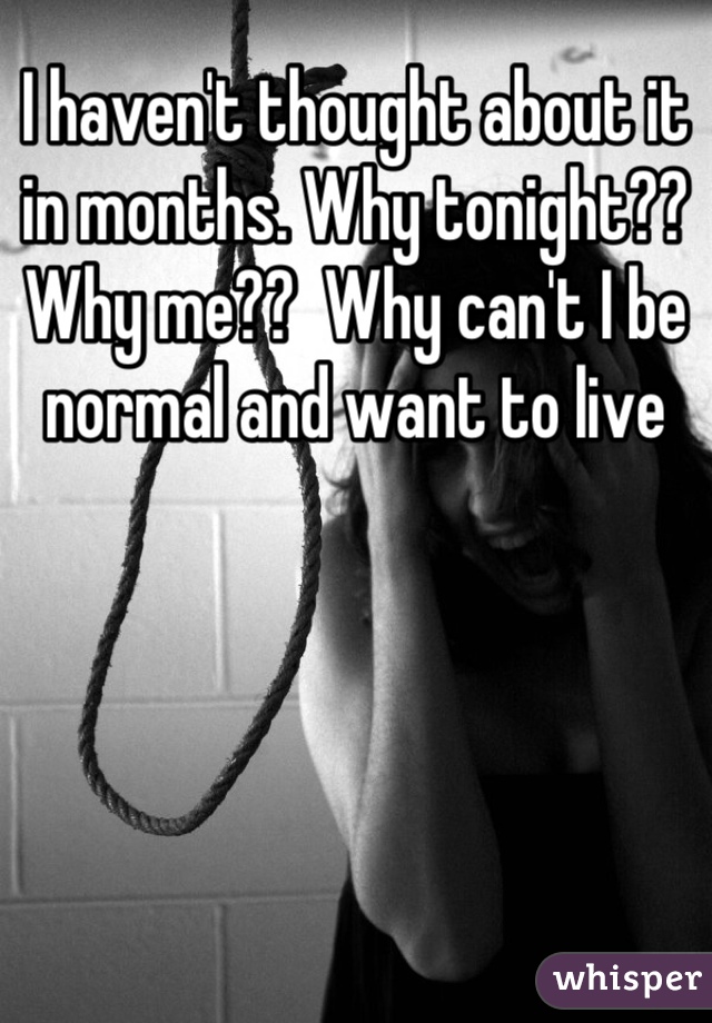 I haven't thought about it in months. Why tonight?? Why me??  Why can't I be normal and want to live